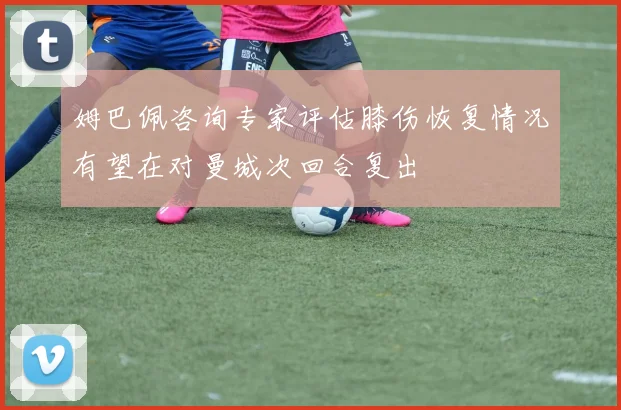 姆巴佩咨询专家评估膝伤恢复情况有望在对曼城次回合复出