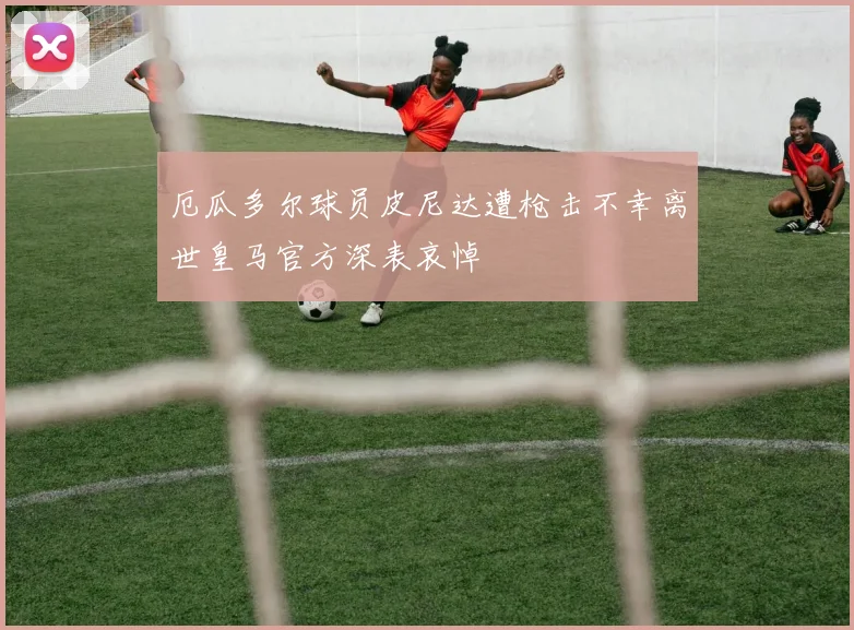 厄瓜多尔球员皮尼达遭枪击不幸离世皇马官方深表哀悼