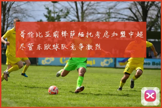 哥伦比亚前锋萨缅托考虑加盟中超尽管东欧球队竞争激烈