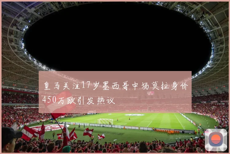 皇马关注17岁墨西哥中场莫拉身价450万欧引发热议