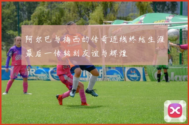 阿尔巴与梅西的传奇连线终结生涯最后一传铭刻友谊与辉煌