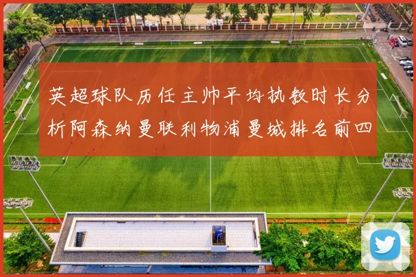 英超球队历任主帅平均执教时长分析阿森纳曼联利物浦曼城排名前四