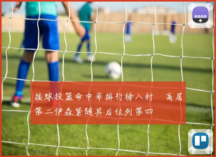 接球投篮命中率排行榜八村塁高居第二伊森紧随其后位列第四