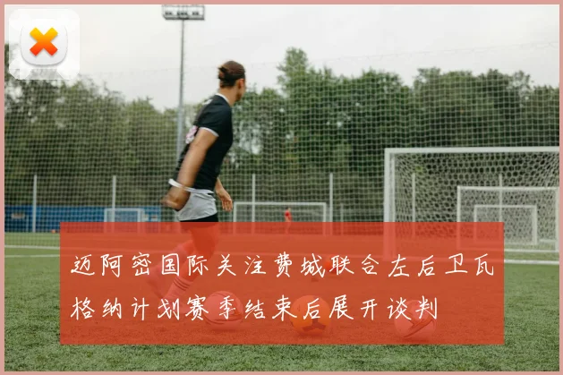 迈阿密国际关注费城联合左后卫瓦格纳计划赛季结束后展开谈判