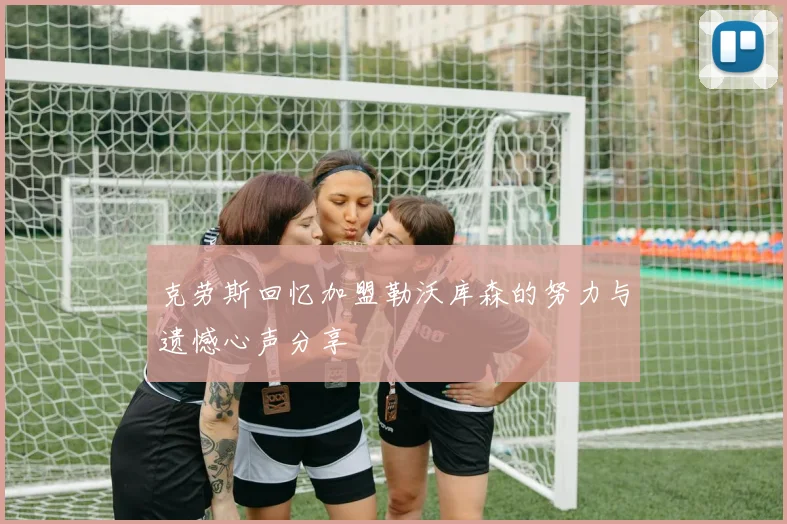 克劳斯回忆加盟勒沃库森的努力与遗憾心声分享