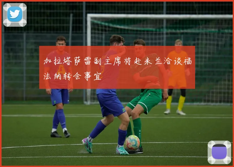 加拉塔萨雷副主席将赴米兰洽谈福法纳转会事宜