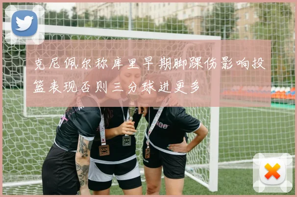 克尼佩尔称库里早期脚踝伤影响投篮表现否则三分球进更多