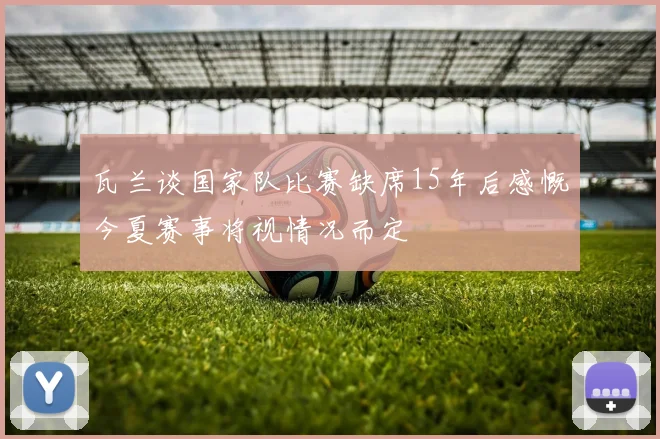 瓦兰谈国家队比赛缺席15年后感慨今夏赛事将视情况而定