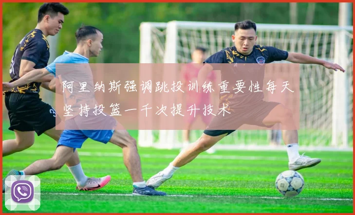 阿里纳斯强调跳投训练重要性每天坚持投篮一千次提升技术