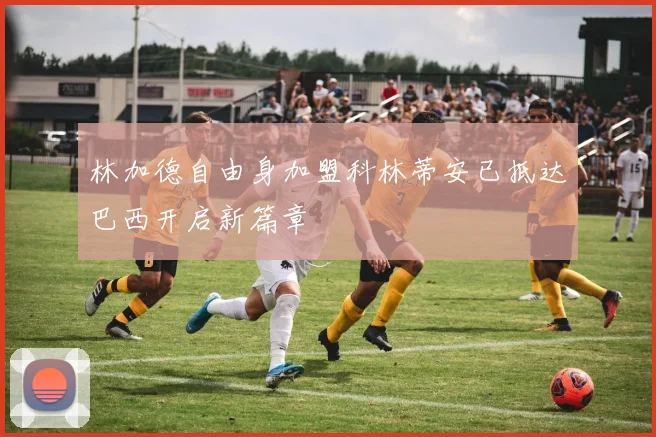 林加德自由身加盟科林蒂安已抵达巴西开启新篇章