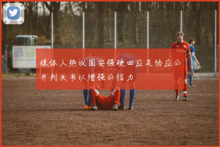 媒体人热议国安强硬回应足协应公开判决书以增强公信力