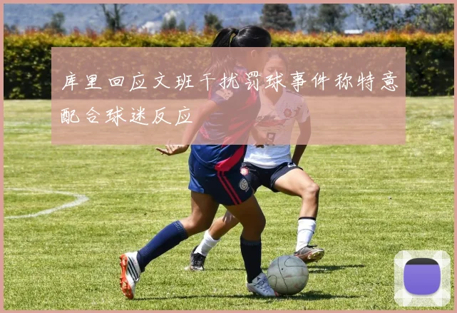 库里回应文班干扰罚球事件称特意配合球迷反应