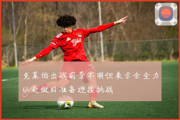 克莱伯出战前景不明但表示会全力以赴做好准备迎接挑战
