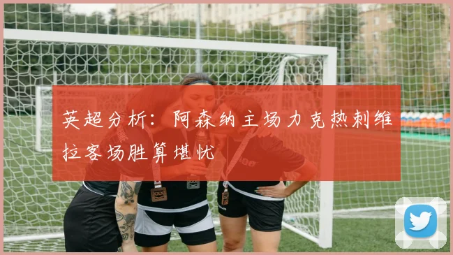 英超分析：阿森纳主场力克热刺维拉客场胜算堪忧
