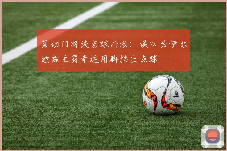 莱切门将谈点球扑救：误以为伊尔迪兹主罚幸运用脚挡出点球