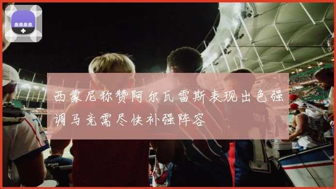 西蒙尼称赞阿尔瓦雷斯表现出色强调马竞需尽快补强阵容