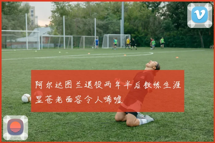 阿尔达图兰退役两年半后教练生涯显苍老面容令人唏嘘