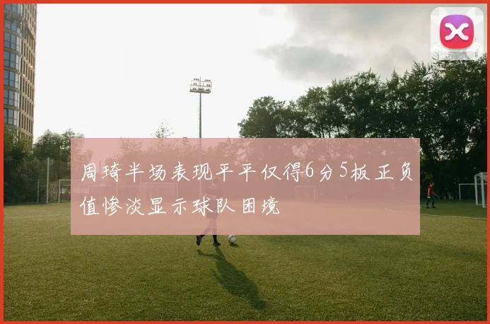 周琦半场表现平平仅得6分5板正负值惨淡显示球队困境
